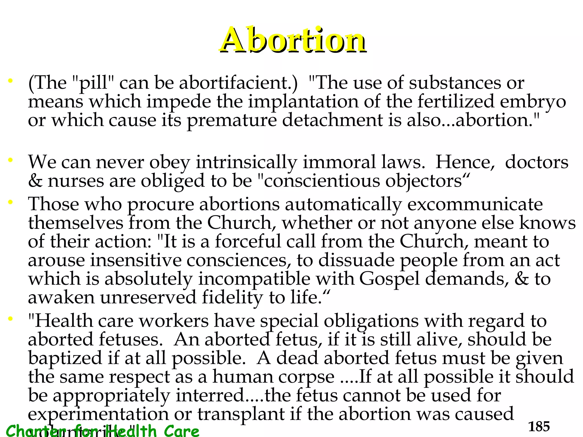 Abortion (The "pill" can be abortifacient.)  "The use of substances or means which impede the implantation of the fertilized embryo or which cause its premature detachment is also...abortion."  We can never obey intrinsically immoral laws.  Hence,  doctors & nurses are obliged to be "conscientious objectors“ Those who procure abortions automatically excommunicate themselves from the Church, whether or not anyone else knows of their action: "It is a forceful call from the Church, meant to arouse insensitive consciences, to dissuade people from an act which is absolutely incompatible with Gospel demands, & to awaken unreserved fidelity to life.“ "Health care workers have special obligations with regard to aborted fetuses.  An aborted fetus, if it is still alive, should be baptized if at all possible.  A dead aborted fetus must be given the same respect as a human corpse ....If at all possible it should be appropriately interred....the fetus cannot be used for experimentation or transplant if the abortion was caused voluntarily."  Charter for Health Care Workers 