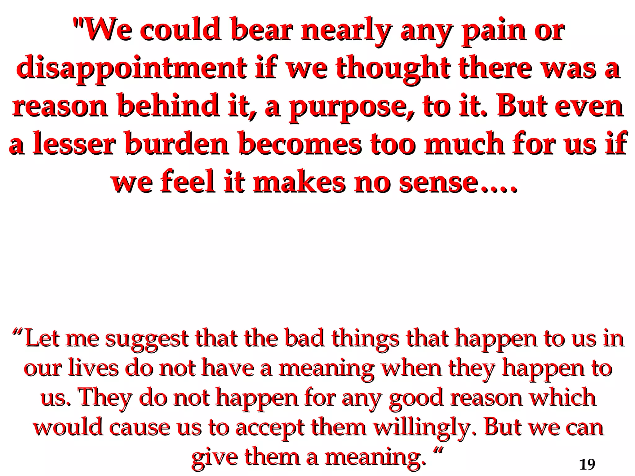 "We could bear nearly any pain or disappointment if we thought there was a reason behind it, a purpose, to it. But even a lesser burden becomes too much for us if we feel it makes no sense….  “ Let me suggest that the bad things that happen to us in our lives do not have a meaning when they happen to us. They do not happen for any good reason which would cause us to accept them willingly. But we can give them a meaning. “ 