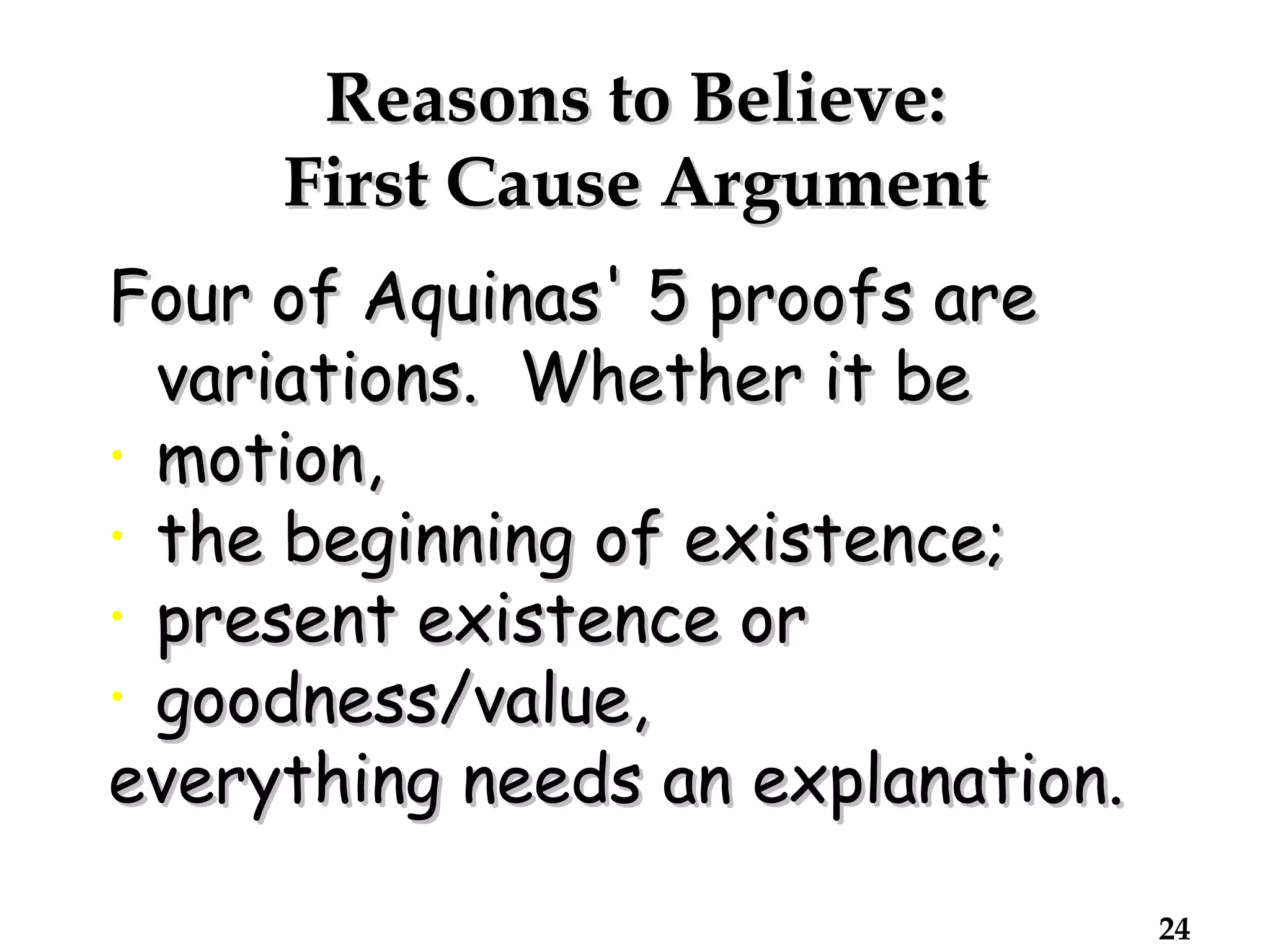 Reasons to Believe: First Cause Argument Four of Aquinas' 5 proofs are variations.  Whether it be motion,  the beginning of existence; present existence or goodness/value,  everything needs an explanation.   
