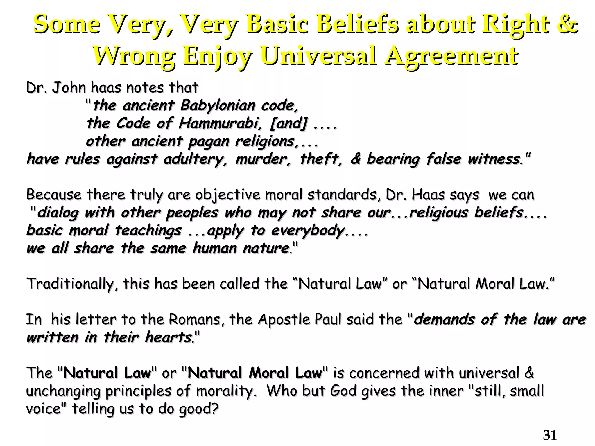 Some Very, Very Basic Beliefs about Right & Wrong Enjoy Universal Agreement Dr. John haas notes that " the ancient Babylonian code, the Code of Hammurabi, [and] .... other ancient pagan religions,... have rules against adultery, murder, theft, & bearing false witness ."   Because there truly are objective moral standards, Dr. Haas says  we can " dialog with other peoples who may not share our...religious beliefs.... basic moral teachings ...apply to everybody.... we all share the same human nature . "  Traditionally, this has been called the “Natural Law” or “Natural Moral Law.” In  his letter to the Romans, the Apostle Paul said the " demands of the law are written in their hearts . "  The " Natural Law " or " Natural Moral Law " is concerned with universal & unchanging principles of morality.  Who but God gives the inner "still, small voice" telling us to do good?  