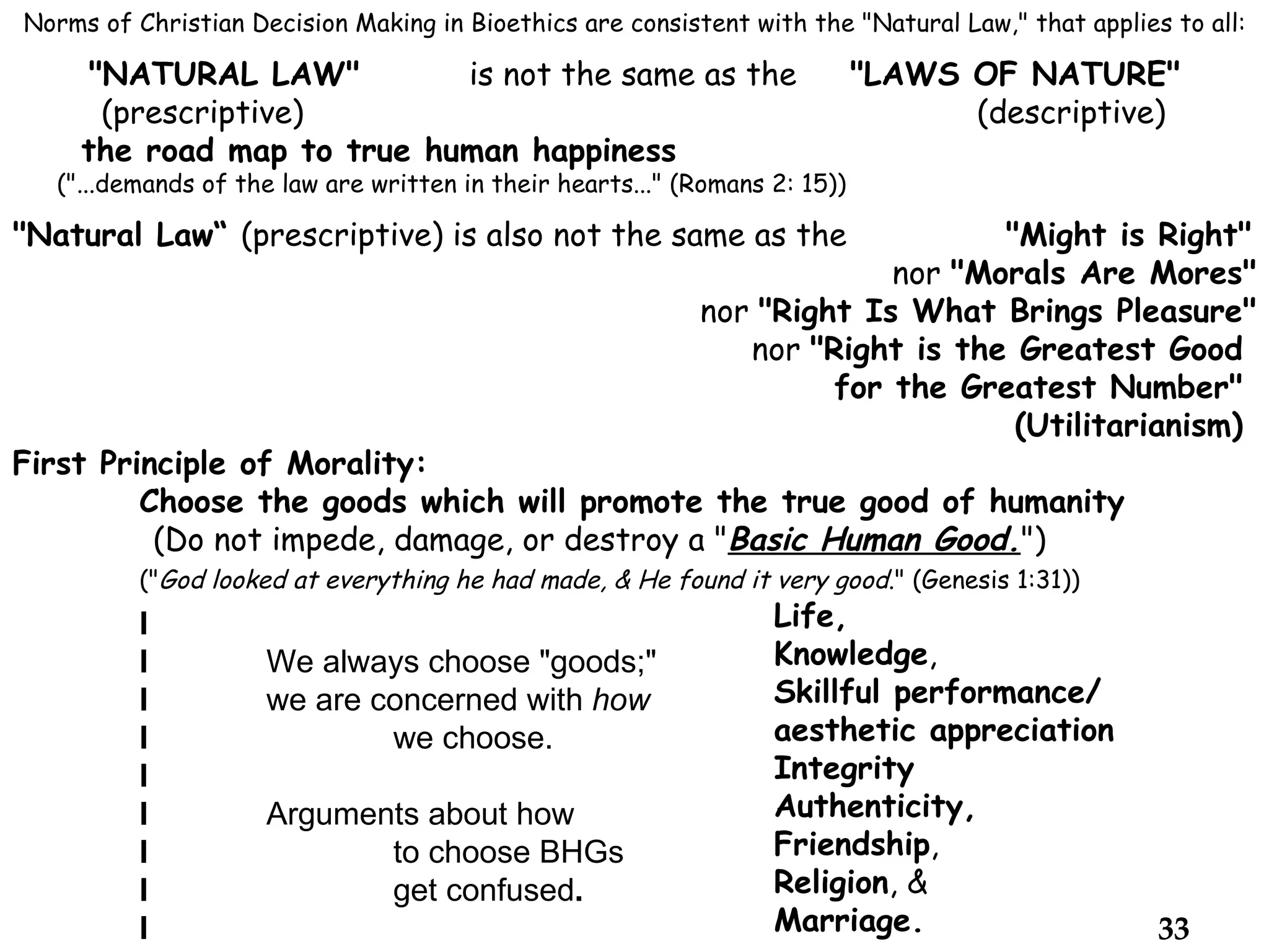 Norms of Christian Decision Making in Bioethics are consistent with the "Natural Law," that applies to all: "NATURAL LAW" is not the same as the  "LAWS OF NATURE"   (prescriptive)   (descriptive) the road map to true human happiness ("...demands of the law are written in their hearts..." (Romans 2: 15)) "Natural Law“  (prescriptive) is also not the same as the    "Might is Right"   nor  "Morals Are Mores"   nor  "Right Is What Brings Pleasure"   nor  "Right is the Greatest Good    for the Greatest Number"    (Utilitarianism)  First Principle of Morality: Choose the goods which will promote the true good of humanity   (Do not impede, damage, or destroy a " Basic Human Good. ") (" God looked at everything he had made, & He found it very good ." (Genesis 1:31))  Life, Knowledge ,  Skillful performance/ aesthetic appreciation Integrity Authenticity,  Friendship , Religion , & Marriage. l l We always choose "goods;"   l we are concerned with  how l we choose. l l Arguments about how    l to choose BHGs l   get confused . l 