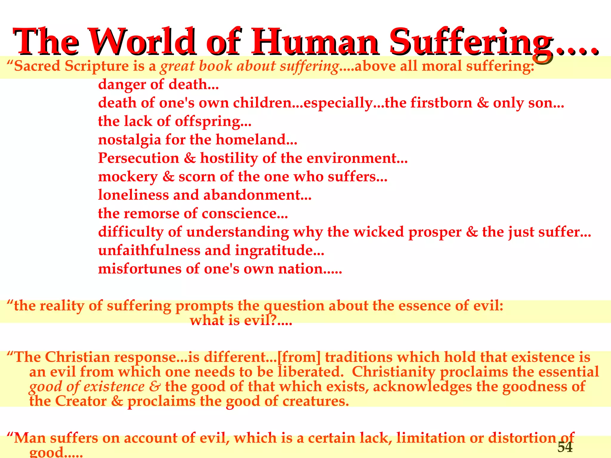 The World of Human Suffering…. “ Sacred Scripture is a  great book about suffering ....above all moral suffering: danger of death...  death of one's own children...especially...the firstborn & only son... the lack of offspring... nostalgia for the homeland... Persecution & hostility of the environment... mockery & scorn of the one who suffers... loneliness and abandonment... the remorse of conscience... difficulty of understanding why the wicked prosper & the just suffer... unfaithfulness and ingratitude... misfortunes of one's own nation..... “ the reality of suffering prompts the question about the essence of evil:  what is evil?.... “ The Christian response...is different...[from] traditions which hold that existence is an evil from which one needs to be liberated.  Christianity proclaims the essential  good of existence &  the good of that which exists, acknowledges the goodness of the Creator & proclaims the good of creatures. “ Man suffers on account of evil, which is a certain lack, limitation or distortion of good.....  