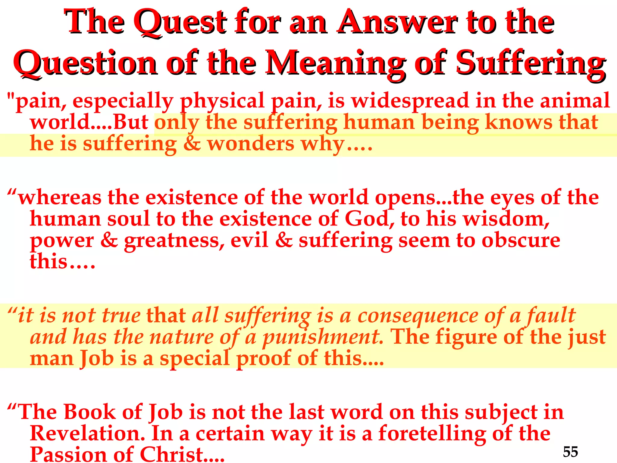 The Quest for an Answer to the Question   of the Meaning of Suffering "pain, especially physical pain, is widespread in the animal world....But only the suffering human being knows that he is suffering & wonders why…. “ whereas the existence of the world opens...the eyes of the human soul to the existence of God, to his wisdom, power & greatness, evil & suffering seem to obscure this…. “ it is not true  that  all suffering is a consequence of a fault and has the nature of a punishment.  The figure of the just man Job is a special proof of this.... “ The Book of Job is not the last word on this subject in Revelation. In a certain way it is a foretelling of the Passion of Christ.... 
