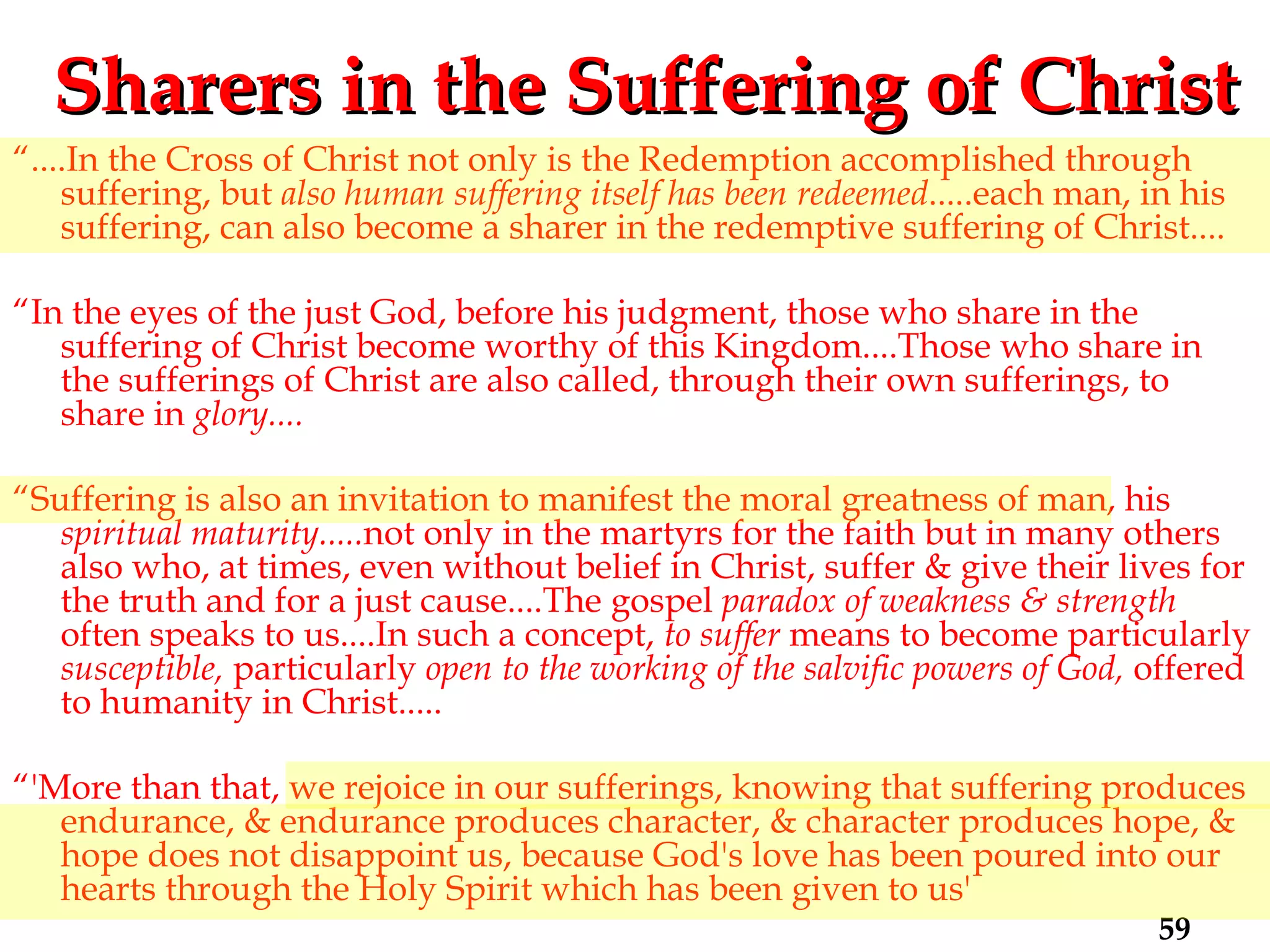 Sharers in the Suffering of Christ “ ....In the Cross of Christ not only is the Redemption accomplished through suffering, but  also human suffering itself has been redeemed .....each man, in his suffering, can also become a sharer in the redemptive suffering of Christ.... “ In the eyes of the just God, before his judgment, those who share in the suffering of Christ become worthy of this Kingdom....Those who share in the sufferings of Christ are also called, through their own sufferings, to share in  glory.... “ Suffering is also an invitation to manifest the moral greatness of man, his  spiritual maturity..... not only in the martyrs for the faith but in many others also who, at times, even without belief in Christ, suffer & give their lives for the truth and for a just cause....The gospel  paradox of weakness & strength  often speaks to us....In such a concept,  to suffer  means to become particularly  susceptible,  particularly  open to the working of the salvific powers of God,  offered to humanity in Christ..... “ 'More than that, we rejoice in our sufferings, knowing that suffering produces endurance, & endurance produces character, & character produces hope, & hope does not disappoint us, because God's love has been poured into our hearts through the Holy Spirit which has been given to us' 