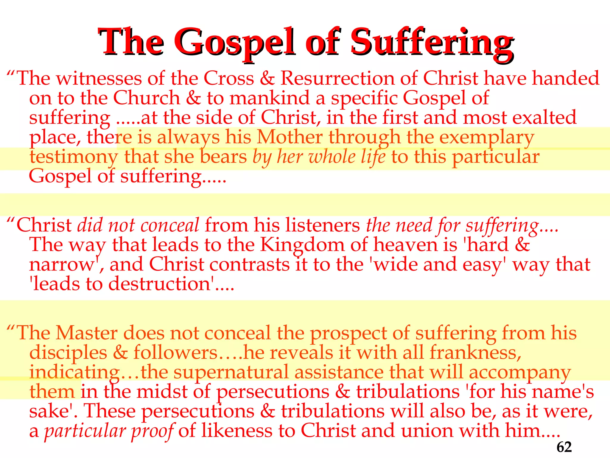 The Gospel of Suffering “ The witnesses of the Cross & Resurrection of Christ have handed on to the Church & to mankind a specific Gospel of suffering .....at the side of Christ, in the first and most exalted place, there is always his Mother through the exemplary testimony that she bears  by her whole life  to this particular Gospel of suffering..... “ Christ  did not conceal  from his listeners  the need for suffering....  The way that leads to the Kingdom of heaven is 'hard & narrow', and Christ contrasts it to the 'wide and easy' way that 'leads to destruction'.... “ The Master does not conceal the prospect of suffering from his disciples & followers….he reveals it with all frankness, indicating…the supernatural assistance that will accompany them in the midst of persecutions & tribulations 'for his name's sake'. These persecutions & tribulations will also be, as it were, a  particular proof  of likeness to Christ and union with him....  