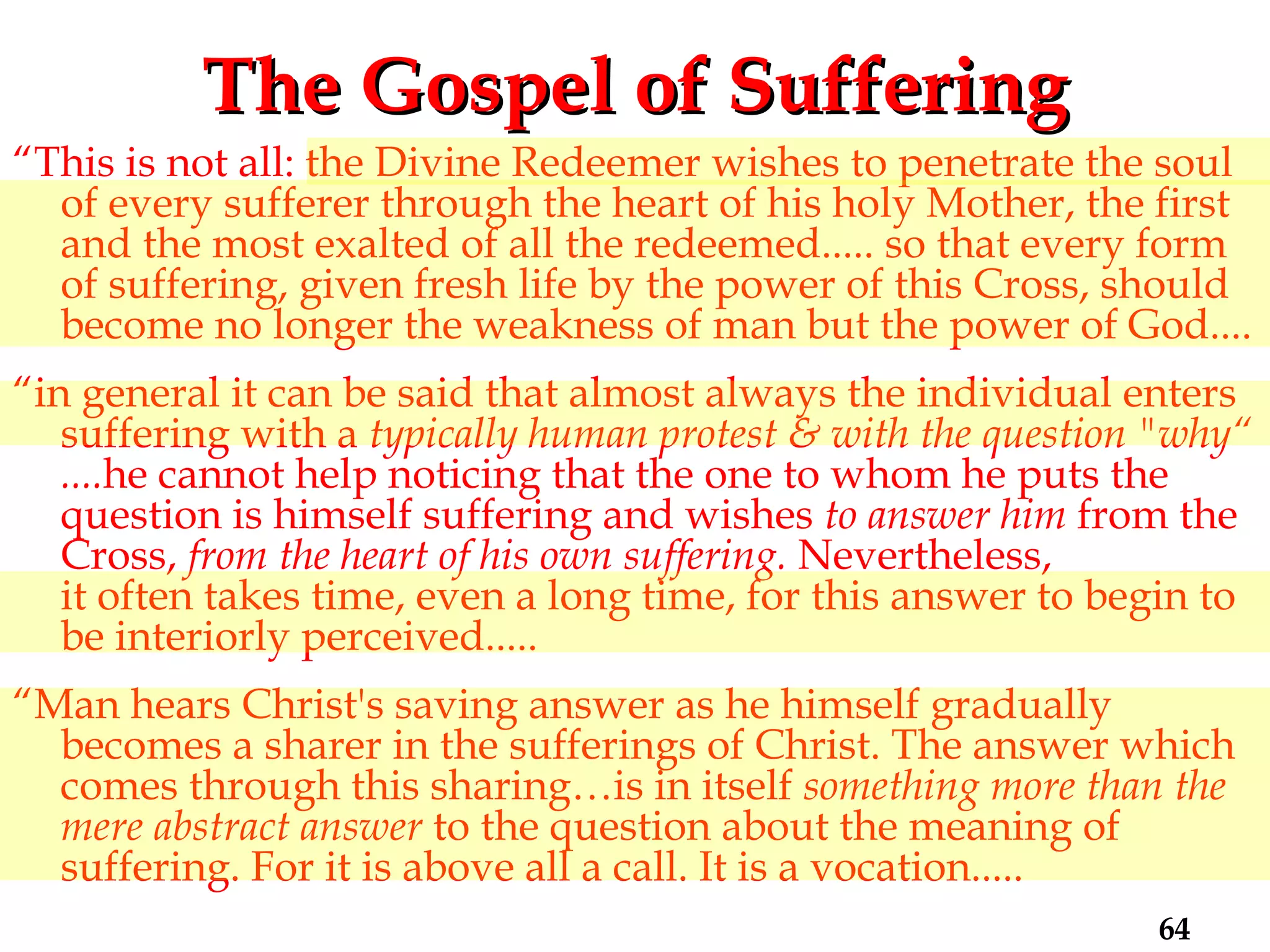 The Gospel of Suffering “ This is not all: the Divine Redeemer wishes to penetrate the soul of every sufferer through the heart of his holy Mother, the first and the most exalted of all the redeemed..... so that every form of suffering, given fresh life by the power of this Cross, should become no longer the weakness of man but the power of God.... “ in general it can be said that almost always the individual enters suffering with a  typically human protest &   with the question "why“ .... he cannot help noticing that the one to whom he puts the question is himself suffering and wishes  to answer him  from the Cross,  from the heart of his own suffering.  Nevertheless,  it often takes time, even a long time, for this answer to begin to be interiorly perceived..... “ Man hears Christ's saving answer as he himself gradually becomes a sharer in the sufferings of Christ. The answer which comes through this sharing…is in itself  something more than the mere abstract answer  to the question about the meaning of suffering. For it is above all a call. It is a vocation..... 