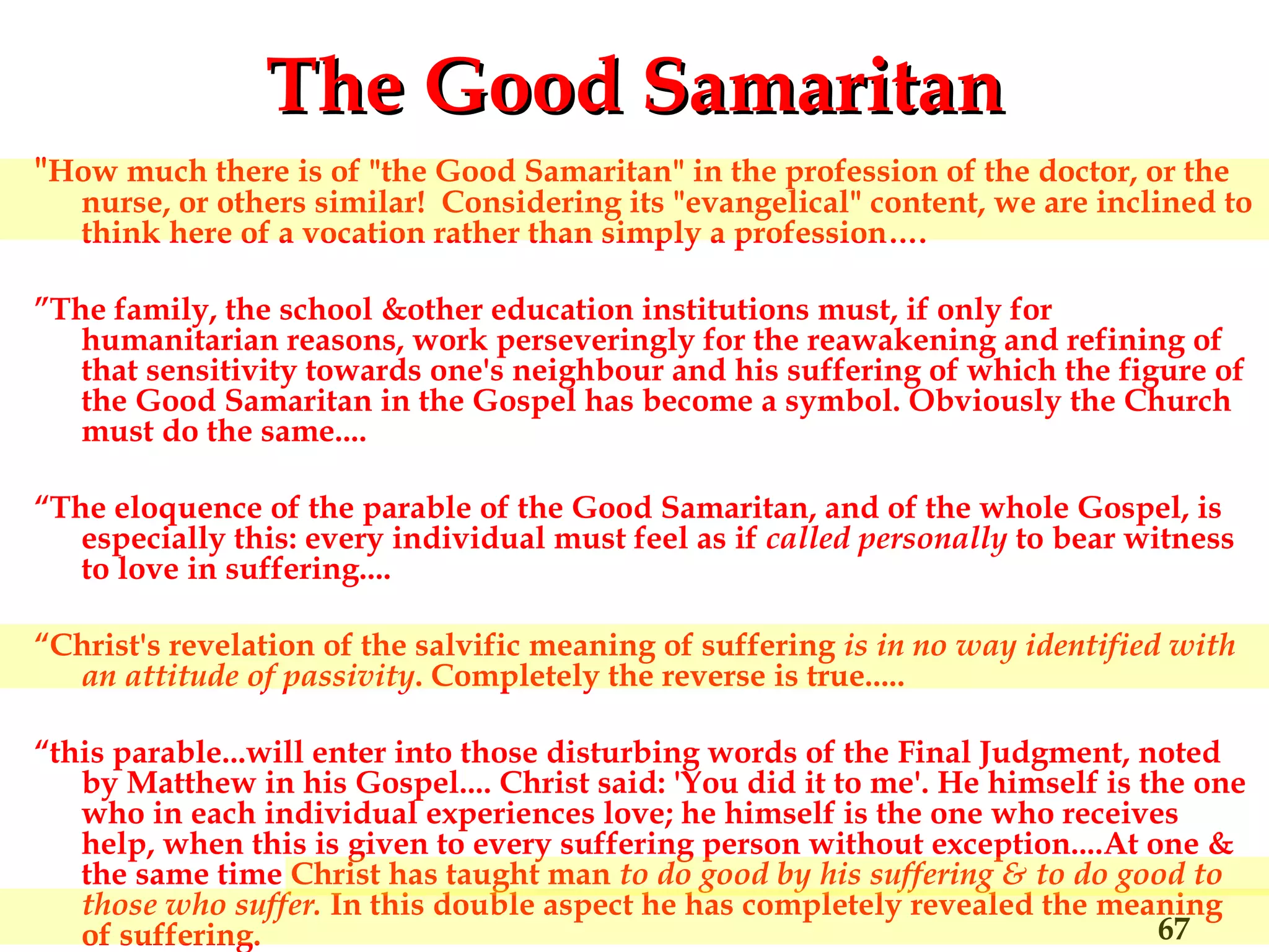 The Good Samaritan " How much there is of "the Good Samaritan" in the profession of the doctor, or the nurse, or others similar!  Considering its "evangelical" content, we are inclined to think here of a vocation rather than simply a profession…. ” The family, the school &other education institutions must, if only for humanitarian reasons, work perseveringly for the reawakening and refining of that sensitivity towards one's neighbour and his suffering of which the figure of the Good Samaritan in the Gospel has become a symbol. Obviously the Church must do the same....  “ The eloquence of the parable of the Good Samaritan, and of the whole Gospel, is especially this: every individual must feel as if  called personally  to bear witness to love in suffering....  “ Christ's revelation of the salvific meaning of suffering  is in no way identified with an attitude of passivity . Completely the reverse is true..... “ this parable...will enter into those disturbing words of the Final Judgment, noted by Matthew in his Gospel.... Christ said: 'You did it to me'. He himself is the one who in each individual experiences love; he himself is the one who receives help, when this is given to every suffering person without exception....At one & the same time Christ has taught man  to do good by his suffering &   to do good to those who suffer.  In this double aspect he has completely revealed the meaning of suffering. 
