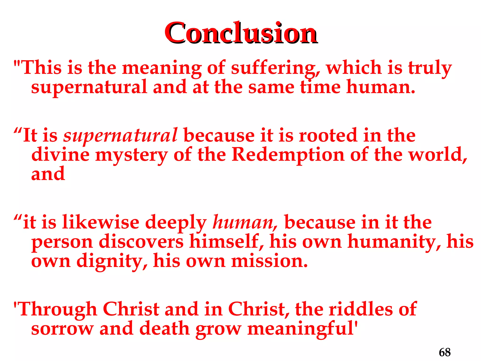 Conclusion "This is the meaning of suffering, which is truly supernatural and at the same time human.  “ It is  supernatural  because it is rooted in the divine mystery of the Redemption of the world, and  “ it is likewise deeply  human,  because in it the person discovers himself, his own humanity, his own dignity, his own mission. 'Through Christ and in Christ, the riddles of sorrow and death grow meaningful' 