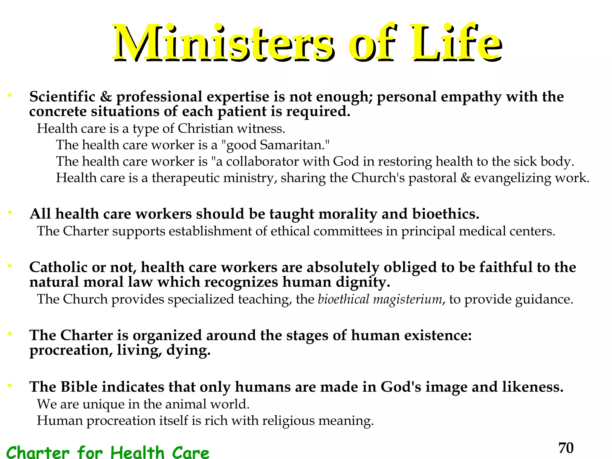 Ministers of Life Scientific & professional expertise is not enough; personal empathy with the concrete situations of each patient is required. Health care is a type of Christian witness.  The health care worker is a "good Samaritan."  The health care worker is "a collaborator with God in restoring health to the sick body.  Health care is a therapeutic ministry, sharing the Church's pastoral & evangelizing work. All health care workers should be taught morality and bioethics.  The Charter supports establishment of ethical committees in principal medical centers.  Catholic or not, health care workers are absolutely obliged to be faithful to the natural moral law which recognizes human dignity.  The Church provides specialized teaching, the  bioethical magisterium , to provide guidance. The Charter is organized around the stages of human existence:  procreation, living, dying.  The Bible indicates that only humans are made in God's image and likeness.   We are unique in the animal world.  Human procreation itself is rich with religious meaning.  Charter for Health Care Workers 