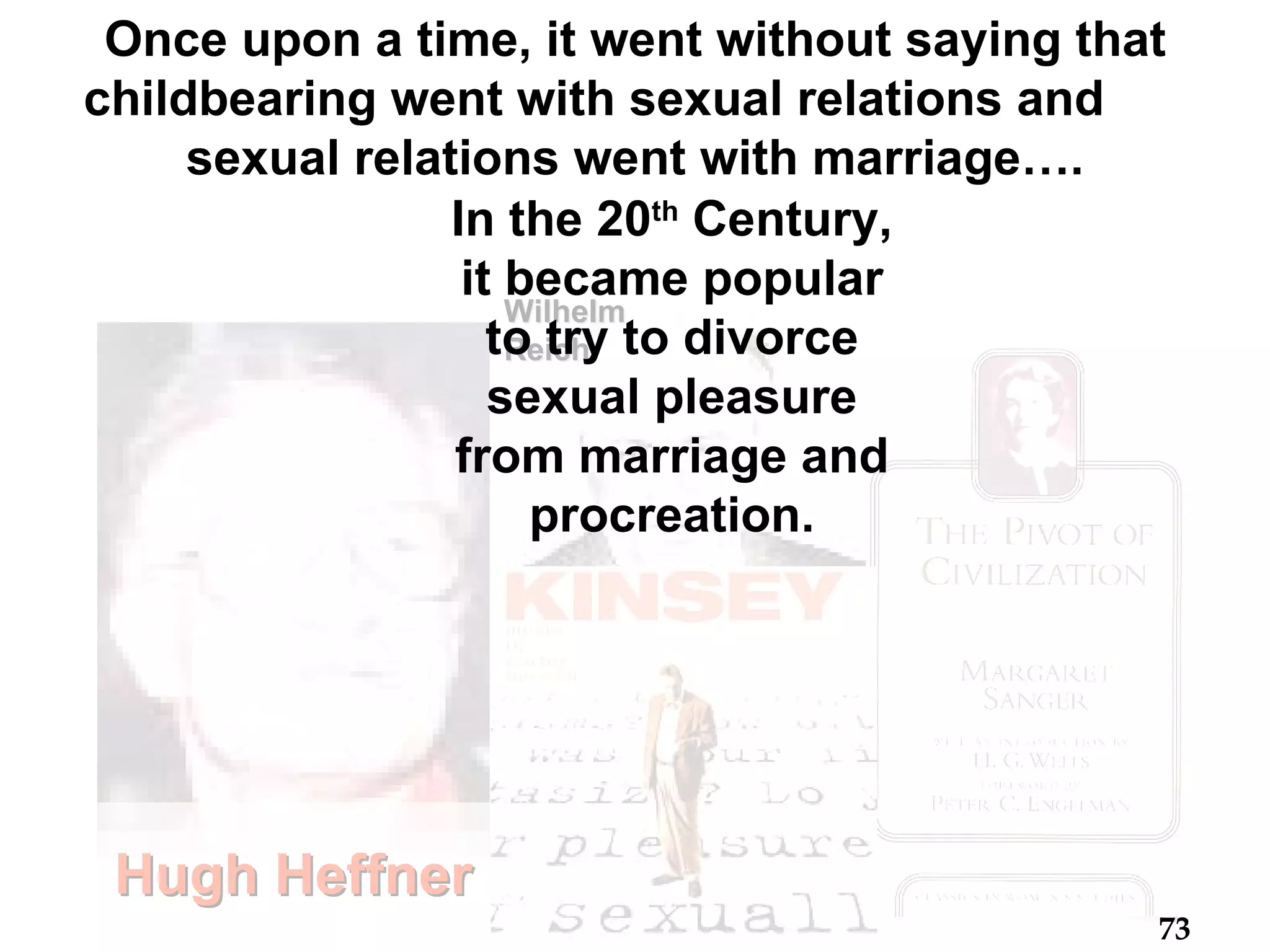 Hugh Heffner . . Wilhelm Reich Once upon a time, it went without saying that childbearing went with sexual relations and  sexual relations went with marriage…. In the 20 th  Century, it became popular to try to divorce sexual pleasure from marriage and procreation. 