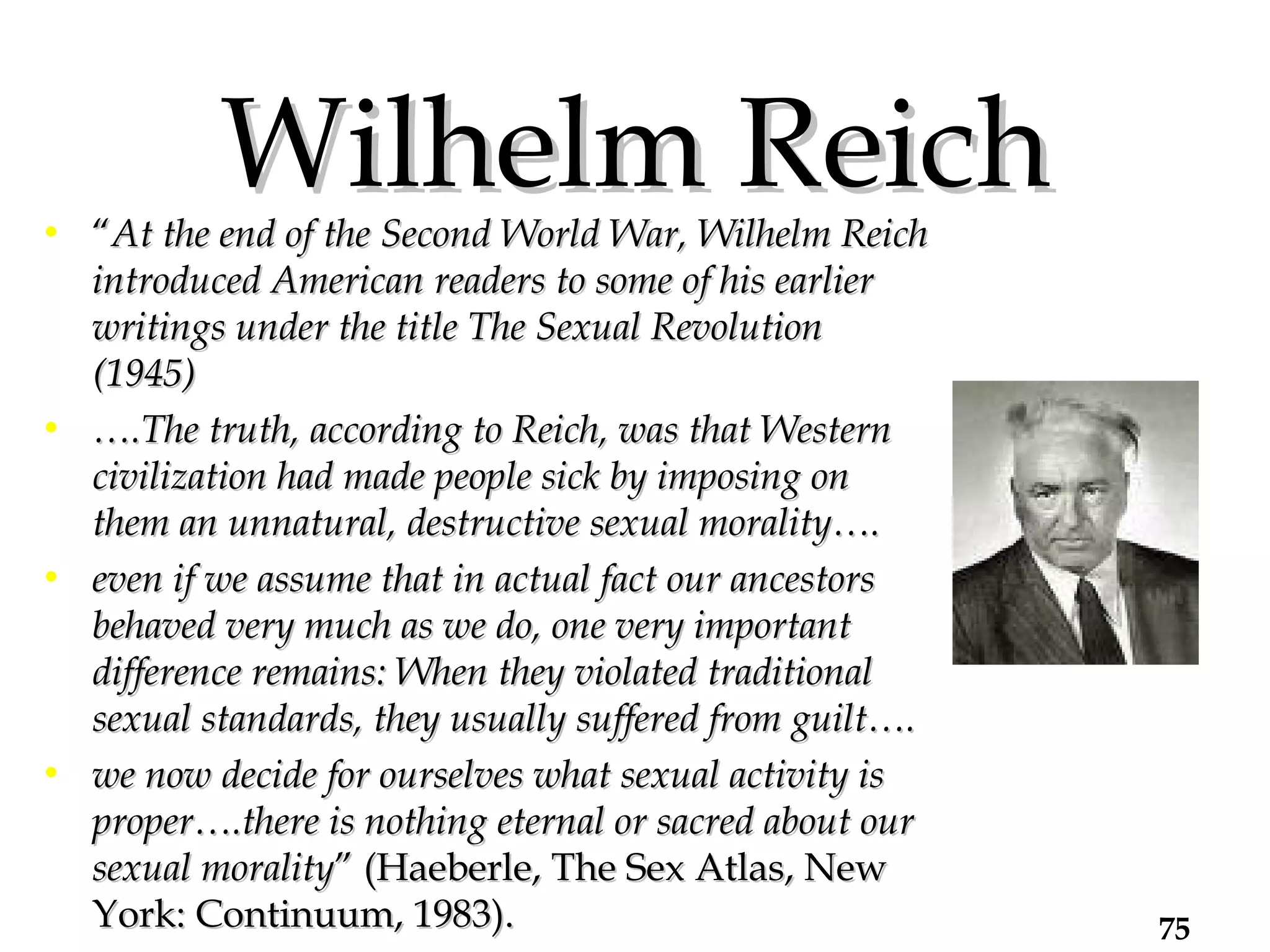 Wilhelm Reich “ At the end of the Second World War, Wilhelm Reich introduced American readers to some of his earlier writings under the title The Sexual Revolution (1945)  … .The truth, according to Reich, was that Western civilization had made people sick by imposing on them an unnatural, destructive sexual morality….  even if we assume that in actual fact our ancestors behaved very much as we do, one very important difference remains: When they violated traditional sexual standards, they usually suffered from guilt…. we now decide for ourselves what sexual activity is proper….there is nothing eternal or sacred about our sexual morality ” (Haeberle, The Sex Atlas, New York: Continuum, 1983). 