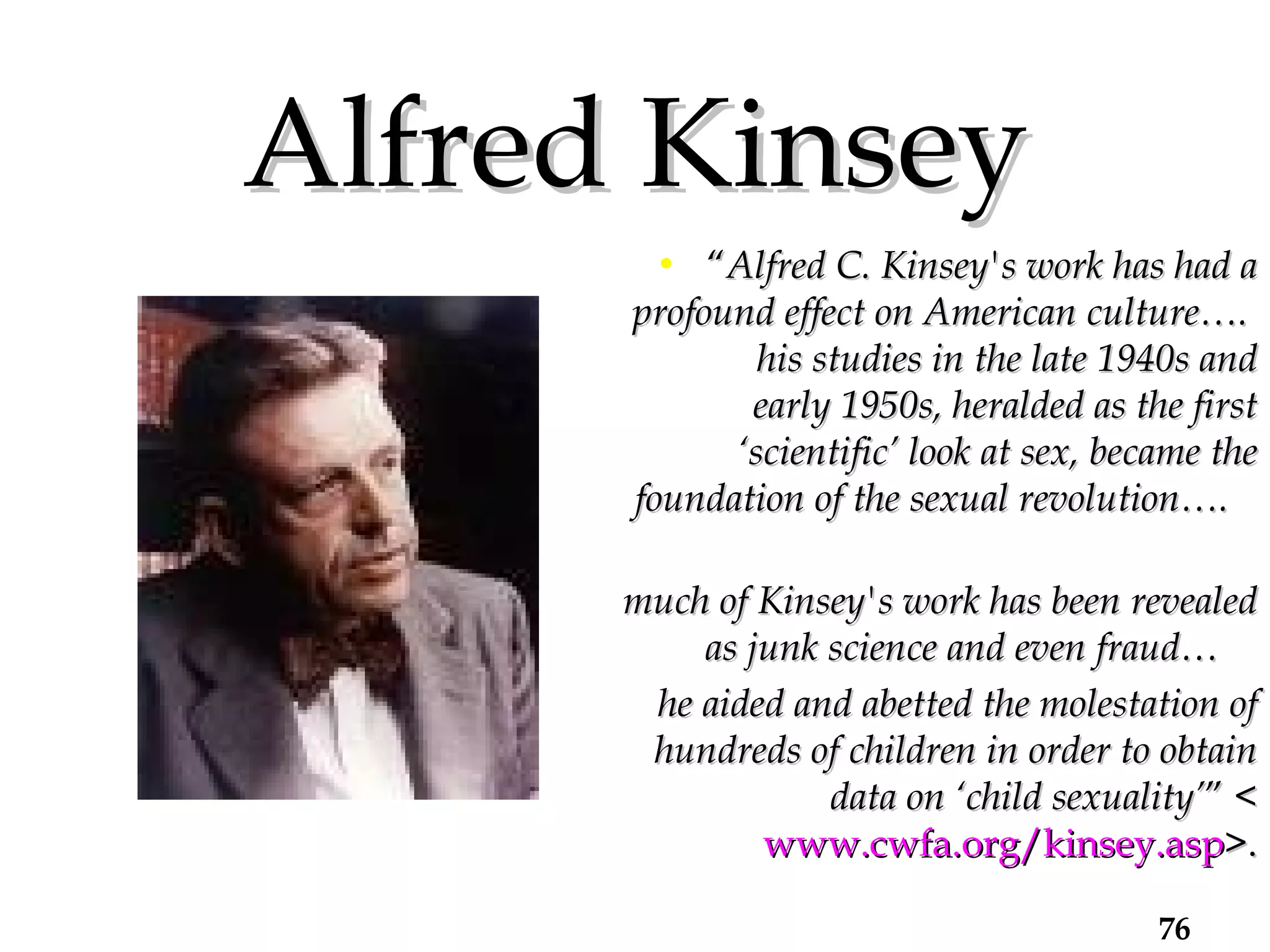 Alfred Kinsey “ Alfred C. Kinsey's work has had a profound effect on American culture….  his studies in the late 1940s and early 1950s, heralded as the first ‘scientific’ look at sex, became the foundation of the sexual revolution….  much of Kinsey's work has been revealed as junk science and even fraud…  he aided and abetted the molestation of hundreds of children in order to obtain data on ‘child sexuality’ ” < www.cwfa.org/kinsey.asp >. 