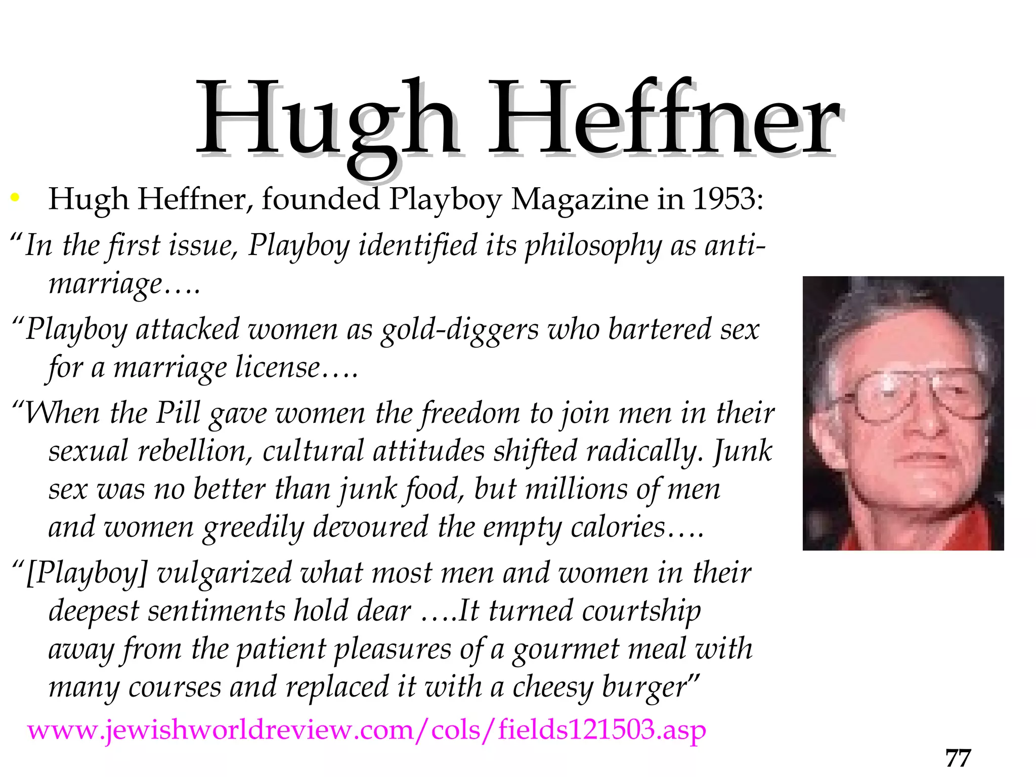 Hugh Heffner Hugh Heffner, founded Playboy Magazine in 1953: “ In the first issue, Playboy identified its philosophy as anti-marriage…. “ Playboy attacked women as gold-diggers who bartered sex for a marriage license….  “ When the Pill gave women the freedom to join men in their sexual rebellion, cultural attitudes shifted radically. Junk sex was no better than junk food, but millions of men and women greedily devoured the empty calories…. “ [Playboy] vulgarized what most men and women in their deepest sentiments hold dear ….It turned courtship away from the patient pleasures of a gourmet meal with many courses and replaced it with a cheesy burger ”  < www.jewishworldreview.com/cols/fields121503.asp >. 