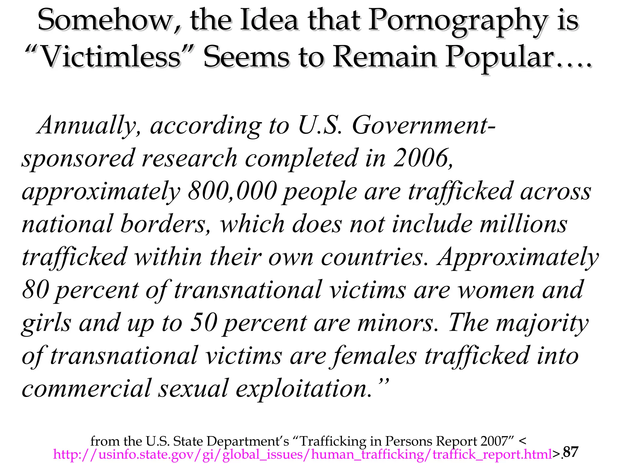 Somehow, the Idea that Pornography is “Victimless” Seems to Remain Popular…. from the U.S. State Department’s “Trafficking in Persons Report 2007” < http://usinfo.state.gov/gi/global_issues/human_trafficking/traffick_report.html >. “ Annually, according to U.S. Government-sponsored research completed in 2006, approximately 800,000 people are trafficked across national borders, which does not include millions trafficked within their own countries. Approximately 80 percent of transnational victims are women and girls and up to 50 percent are minors. The majority of transnational victims are females trafficked into commercial sexual exploitation.”  