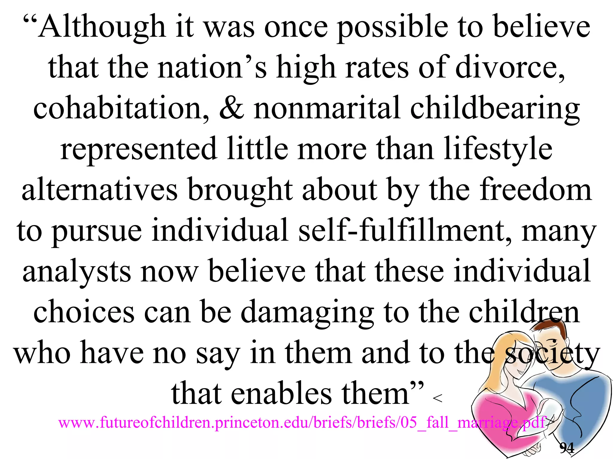 “ Although it was once possible to believe that the nation’s high rates of divorce, cohabitation, & nonmarital childbearing represented little more than lifestyle alternatives brought about by the freedom to pursue individual self-fulfillment, many analysts now believe that these individual choices can be damaging to the children who have no say in them and to the society that enables them”  < www.futureofchildren.princeton.edu/briefs/briefs/05_fall_marriage.pdf > 