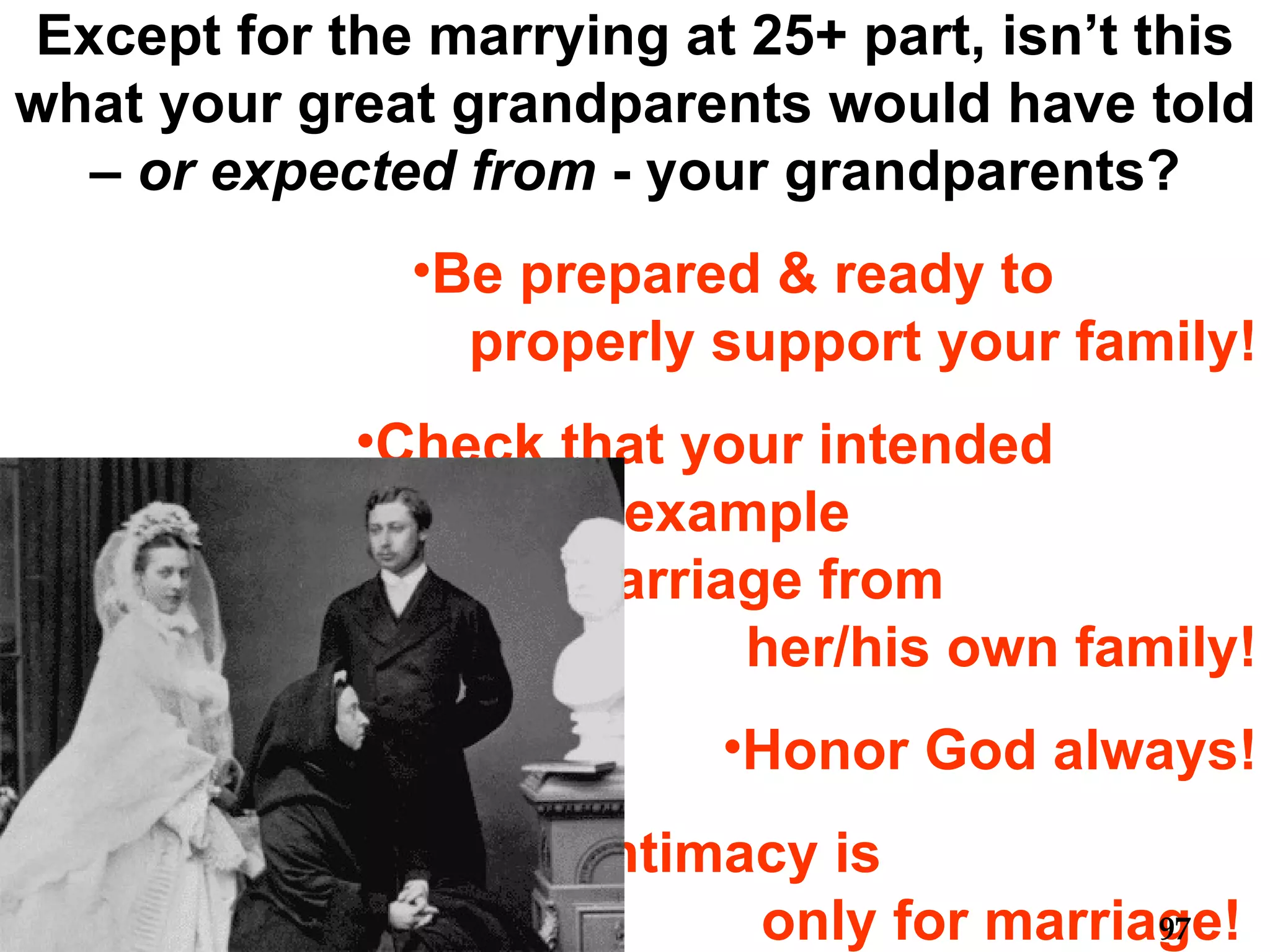 Except for the marrying at 25+ part, isn’t this what your great grandparents would have told –  or expected from  - your grandparents? Be prepared & ready to  properly support your family! Check that your intended  has a good example  of solid marriage from  her/his own family! Honor God always! Sexual intimacy is  only for marriage!  