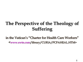 The Perspective of the Theology of Suffering in the Vatican’s “Charter for Health Care Workers”  < www.ewtn.com /library/CURIA/PCPAHEAL.HTM > 