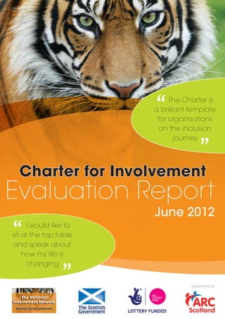 “    The Charter is
                               a brilliant template
                                for organisations
                                              “
                                 on the inclusion
                                       journey




   Charter for Involvement
Evaluation Report
                               June 2012

“    I would like to
sit at the top table
and speak about            “
    how my life is
     changing


                                           Supported by


    The National
Involvement Network
 Charter for Involvement
 