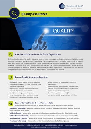 Quality Assurance Affects the Entire Organization
Enforcing best practices for quality assurance ensures that a business is meeting requirements. It also increases
customer confidence and a company’s credibility. The number one priority of quality assurance is to prevent
risk, which affects the entire organization. Using experienced QA resources improves work flow and efficiency,
enabling a company to be more competitive in the market. The Charter Global team has a strong technical
understanding of the resources needed to maintain an effective QA organization. They understand that security
and performance play a significant part in the successful development of a product.
Quality Assurance
Proven Quality Assurance Expertise
• Quality goals tracked against corporate objectives
• Project Health Index and Process Compliance Index
included in quality goals
• Organizational baselines are compared against
corporate objectives every six months
• Identify key tracking metrics for project
• Comprehensive control over each testing stage
• Experienced in manual and automated testing
• Adhere to proven QA processes and metrics for
development
• Apply continuous improvement to maintain quality
• Networks checked routinely for security breaches
• Implement project closure process
• Completion report to corporate QA
• Maintain annual PCI compliance and CMM level
Level of Service Charter Global Provides - SLAs
Charter Global never compromises on quality. All projects undergo quantitative quality analysis.
• Requirements Stability Index – Measures changes in terms of number of requests and amount of rework to test impact
during the course of the project.
• Test Design Coverage – Measures the percentage of test case coverage against the number of test requirements.
• Test Case Preparation Productivity – Determines the number of test cases that can be prepared per person and day.
• Test Case Execution Productivity – Measures the number of test cases that can be executed per person-day of effort.
• Percentage of Defect Leakage – Measures the number of defects that leaked to the following phase.
Charter Global, Inc. | 7000 Central Parkway, Ste 1100 | Atlanta, GA 30338 888-326-9933 | www.charterglobal.com
© Charter Global, Inc., Atlanta, Georgia. All rights reserved.
 