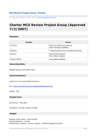 MCU Review Project Group : Charter

This page last changed on Feb 15, 2007 by tanya.ballat@aarnet.edu.au.




Charter MCU Review Project Group (Approved
7/2/2007)

Members


                       Position                                                Person

 Co Chairs                                                Steve Cox (Flinders University)
                                                          Kewin Stoeckigt (AARNet)

 Members                                                  7 Representatives from the R&E Community

 Partners                                                 Steve Neville (Codian)
                                                          Chris McKay (Codian)

 Support Officer                                          Tanya Ballat (AARNet)


Governing Body


AARNet Advisory Committee (AAC)


Communications


mailing list: mcu-group-l@aarnet.edu.au


wiki: https://wiki.aarnet.edu.au/display/MCUReview/Home


website: TBA


Project term


Commence: 7 Feb 2007


Completion: 1st AAC meeting of 2008


Budget


Meeting, travel, admin - Max $20,000
Training allowance - $3,000
Infrastructure, systems - (server, software - AARNet Managed) $15,000.


Document generated by Confluence on Feb 15, 2007 22:41                                               Page 1
 