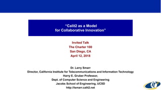 “Calit2 as a Model
for Collaborative Innovation”
Invited Talk
The Charter 100
San Diego, CA
April 12, 2018
Dr. Larry Smarr
Director, California Institute for Telecommunications and Information Technology
Harry E. Gruber Professor,
Dept. of Computer Science and Engineering
Jacobs School of Engineering, UCSD
http://lsmarr.calit2.net
1
 