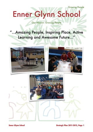 Growing People



    Enner Glynn School
                     Our Mission: Growing People



 “...Amazing People, Inspiring Place, Active
      Learning and Awesome Future...”




                     Enner Glynn Board of Trustees
                           16 October 2010




Enner Glynn School                          Strategic Plan 2011-2013, Page 1
 