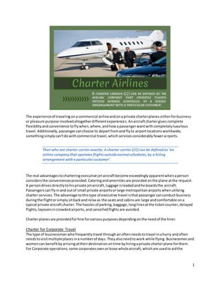 1
The experienceof travelingona commercial airlineandona private charterplanes eitherforbusiness
or pleasure purpose involvedaltogetherdifferentexperiences.Anaircraftchartergives complete
flexibilityandconvenience toflywhen,where,andhow apassengerwantwithcompletelyluxurious
travel. Additionally,passengercanchoose to departfromand flyto airportlocationsworldwide,
somethingsimplycan'tdowithcommercial travel,whichservicesconsiderablyfewerairports.
Then who are charter carrier exactly: A charter carrier (CC) can be definedas ‘an
airlinecompanythat operates flightsoutsidenormal schedules,by a hiring
arrangement witha particularcustomer’.
The real advantagestocharteringexecutive jetaircraftbecome exceedinglyapparentwhenaperson
considers the conveniencesprovided. Cateringandamenitiesare provided onthe plane atthe request.
A persondrivesdirectlytohisprivate jetaircraft,luggage isloadedandhe boardsthe aircraft.
Passengers canflyinand outof small private airportsorlarge metropolitanairportswhenutilizing
charter services.The advantage tothistype of executive travel isthatpassenger canconduct business
duringthe flightorsimplysitbackand relax as the seatsand cabinsare large andcomfortable ona
typical private aircraftcharter.The hasslesof parking,baggage,longlinesatthe ticketcounter,delayed
flights,layoversincrowdedairports,andcancelledflights are avoided.
Charterplanesare providedforhire forvariouspurposesdependingonthe needof the hirer.
Charter for Corporate Travel
The type of businessmanwhofrequentlytravel throughairoftenneedstotravel inahurry andoften
needstovisitmultipleplacesinanumberof days.Theyalsoneedtowork while flying.Businessmenand
womencan benefitbyarrivingattheirdestinationontime byhiringaprivate charterplane forthem.
For Corporate operations,some corporatesownorlease wholeaircraft,whichare usedtoaidthe
 