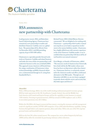 The charterers liability specialists


              October 2012


              RSA announces
              new partnership with Charterama
              Leading marine insurer, RSA, and Rotterdam-             Richard Turner, RSA’s Global Marine Director,
              based Underwriting Agency, Charterama have              commented: “We are delighted to be working with
              announced a new partnership to market and               Charterama – a partnership which marks a natural
              distribute Charterers’ Liability cover on a global      next step for us as we look to expand our involve-
              basis. The partnership will be effective from           ment in the marine liabilities market. Charterama
              1st November 2012, with RSA providing                   has a highly skilled team with extensive experience
              capacity of up to USD 100 million.                      in the niche Charterers’ Liability market, so we’re
                                                                      confident that our partnership with them will be of
              Charterama is a specialist provider focused exclu-      real benefit to our mutual customers.”
              sively on Charterers’ Liability and related business,
              and under the terms of this new partnership it will     Evert Margry, co-founder of Charterama, added:
              underwrite business in this area on behalf of RSA.      “The insurance needs of charterers have historically
              This approach means charterers will benefit from        been dealt with by the P&I market, whose main
              the unique combination of Charterama’s deep             focus has been on ship-owners rather than charter-
              technical knowledge and RSA’s financial robust-         ers. Charterama, however, is exclusively commit-
              ness, as demonstrated through its A+ rating from        ted to the charterers market and offers a dedicated
              Standard & Poor’s.                                      alternative to the P&I market. Through our col-
                                                                      laboration with RSA, we are even better equipped
                                                                      to provide clients with the service and security that
                                                                      they both expect and deserve”.


              About RSA
              With a 300 year heritage, RSA is one of the world’s leading multinational quoted insurance groups.
              RSA has major operations in the UK, Scandinavia, Canada, Ireland, Asia and the Middle East,
              Latin America and Central and Eastern Europe and has the capability to write business in around
              140 countries. Focusing on general insurance, RSA has around 23,000 employees and, in 2011,
              its net written premiums were £8.1 billion.

              Within the UK, RSA is the largest commercial lines insurer, covering the insurance and risk management
              needs of a significant number of FTSE 100 companies. It has a full multi-distribution capability, writing
              business through brokers and corporate partners, direct and online. RSA is also one of the UK’s top four
              personal motor and household insurers.

              RSA was the first UK carbon neutral insurer. The company has cut its carbon footprint by half since
              2000 and has offset the remainder by purchasing voluntary carbon reductions.


              www.charterama.com
 