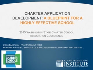 CHARTER APPLICATION
DEVELOPMENT: A BLUEPRINT FOR A
HIGHLY EFFECTIVE SCHOOL
2015 WASHINGTON STATE CHARTER SCHOOL
ASSOCIATION CONFERENCE
JASON SARSFIELD | VICE PRESIDENT, NCSI
KATHERINE KLEITSCH | DIRECTOR OF SCHOOL DEVELOPMENT PROGRAMS, WA CHARTERS
 