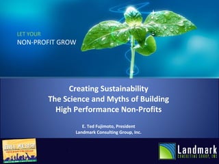 LET YOUR NON-PROFIT GROW Creating Sustainability The Science and Myths of Building High Performance Non-Profits E. Ted Fujimoto, President Landmark Consulting Group, Inc. 
