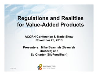 Regulations and Realities
for Value-Added Products
ACORN Conference & Trade Show
November 20, 2013
Presenters: Mike Beamish (Beamish
Orchard) and
Ed Charter (BioFoodTech)

13-11-26

 