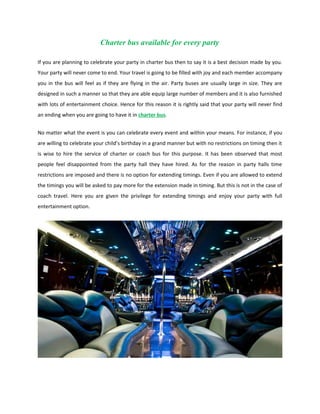 Charter bus available for every party

If you are planning to celebrate your party in charter bus then to say it is a best decision made by you.
Your party will never come to end. Your travel is going to be filled with joy and each member accompany
you in the bus will feel as if they are flying in the air. Party buses are usually large in size. They are
designed in such a manner so that they are able equip large number of members and it is also furnished
with lots of entertainment choice. Hence for this reason it is rightly said that your party will never find
an ending when you are going to have it in charter bus.


No matter what the event is you can celebrate every event and within your means. For instance, if you
are willing to celebrate your child’s birthday in a grand manner but with no restrictions on timing then it
is wise to hire the service of charter or coach bus for this purpose. It has been observed that most
people feel disappointed from the party hall they have hired. As for the reason in party halls time
restrictions are imposed and there is no option for extending timings. Even if you are allowed to extend
the timings you will be asked to pay more for the extension made in timing. But this is not in the case of
coach travel. Here you are given the privilege for extending timings and enjoy your party with full
entertainment option.
 