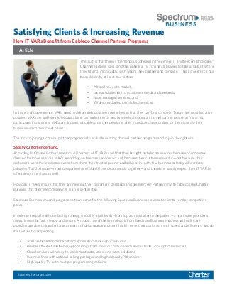 Satisfying Clients & Increasing Revenue
How IT VARs Benefit from Cableco Channel Partner Programs
The truth is that there is “tremendous upheaval in the general IT and telecom landscape,”
Channel Partners says, and this upheaval “is forcing all players to take a look at where
they fit and, importantly, with whom they partner and compete.” This convergence has
been driven by at least four factors:
•	 Altered routes to market,
•	 Increased attention on customer needs and demands,
•	 More managed services, and
•	 Widespread adoption of cloud services.
Satisfy customer demand.
According to Channel Partners research, 48 percent of IT VARs said that they brought on telecom services because of consumer
demand for those services. VARs are adding on telecom services not just because their customers want it—but because their
customers want the telecom services from them, their trusted partner and adviser. In truth, few businesses today differentiate
between IT and telecom—most companies have folded those departments together—and, therefore, simply expect their IT VAR to
offer telecom services as well.
How can IT VARs ensure that they are meeting their customers’ demands and preferences? Partnering with cablecos like Charter
Business that offer telecom services is an essential step.
Spectrum Business channel program partners can offer the following Spectrum Business services to clients—and at competitive
prices:
In order to keep a healthcare facility running smoothly at all levels--from top administrator to the patient--a healthcare provider’s
network must be fast, steady, and secure. A robust, top of the line network from Spectrum Business ensures that healthcare
providers are able to transfer large amounts of data regarding patient health, serve their customers with speed and efficiency, and do
it all without overspending.
•	 Scalable broadband Internet and symmetrical fiber-optic services.
•	 Flexible Ethernet solutions (options range from low-cost coax-based services to 10 Gbps optical services).
•	 Cloud services with easy-to-implement data, voice, and video solutions.
•	 Business lines with national calling packages and high-capacity PRI service.
•	 High-quality TV with multiple programming options.
In this era of convergence, VARs need to deliberately position themselves so that they can best compete. To gain the most lucrative
position, VARs are well-served by capitalizing on market trends and by wisely choosing a channel partner program in which to
participate. Increasingly, VARs are finding that cableco partner programs offer incredible opportunities for them to grow their
businesses and their client bases.
The trick to joining a channel partner program is to evaluate existing channel partner programs and to join the right one.
Article
Business.Spectrum.com
 