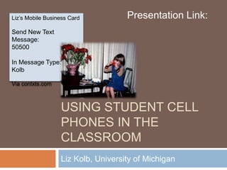 USING STUDENT CELL
PHONES IN THE
CLASSROOM
Liz Kolb, University of Michigan
Liz’s Mobile Business Card
Send New Text
Message:
50500
In Message Type:
Kolb
Via contxts.com
Presentation Link:
 
