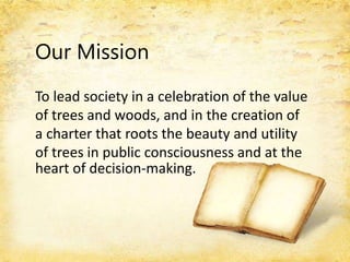 Our Mission
To lead society in a celebration of the value
of trees and woods, and in the creation of
a charter that roots the beauty and utility
of trees in public consciousness and at the
heart of decision-making.
 