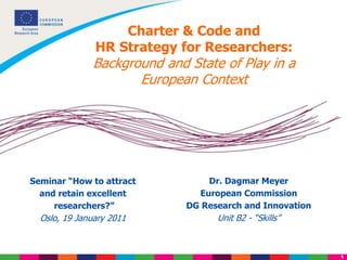 1
Charter & Code and
HR Strategy for Researchers:
Background and State of Play in a
European Context
Dr. Dagmar Meyer
European Commission
DG Research and Innovation
Unit B2 - “Skills”
Seminar “How to attract
and retain excellent
researchers?”
Oslo, 19 January 2011
 