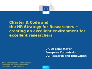 Research and
Innovation
Charter & Code and
the HR Strategy for Researchers –
creating an excellent environment for
excellent researchers
Dr. Dagmar Meyer
European Commission
DG Research and Innovation
NUAS Conference on Communication
Challenges for Nordic Universities
Stockholm, 12-14 August 2012
 