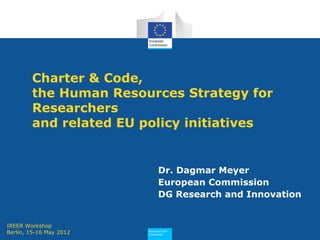 Research and
Innovation
Charter & Code,
the Human Resources Strategy for
Researchers
and related EU policy initiatives
Dr. Dagmar Meyer
European Commission
DG Research and Innovation
IREER Workshop
Berlin, 15-16 May 2012
 