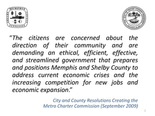 2“The citizens are concerned about the direction of their community and are demanding an ethical, efficient, effective, and streamlined government that prepares and positions Memphis and Shelby County to address current economic crises and the increasing competition for new jobs and economic expansion.” City and County Resolutions Creating the Metro Charter Commission (September 2009)