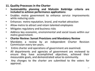 21The Legislative BranchThe Metro Council: Government’s Legislative bodyTerm limited to two 4-year terms.  Council levies taxes, makes appropriations, funds public schools, approves appointments of Mayor, contracts over a set amount, and approves MLGW rates. Ineligible for office if delinquent in their metro taxes.  A two-thirds vote of the Metro Council is needed to override Mayor’s veto and to increase taxes over 10 percent.The Judicial BranchGeneral Sessions Court: Government’s Judicial BranchThe authority of today’s city courts are elevated by merging their authority with that of the current General Sessions Court .  All court clerks are required to use centralized metro IT and Purchasing.Subject to Inspector General review and audit and Strategic Planning process.