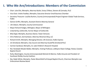 4Who We Are/Introductions: Members of the CommissionChair: Julie Ellis, Memphis, Attorney-Butler, Snow, O’Mara, Stevens & Cannada, PLLCVice Chair: Andre Fowlkes, Memphis, Executive Director Small Business ChamberSecretary Treasurer: LouEtta Burkins, County (Unincorporated) Project Engineer-Global Trade Services, FedExDamon Griffin, Memphis, Assistant District Attorney GeneralJ.W. Gibson, Memphis, County CommissionerMayor Richard Hodges, Millington, Mayor of MillingtonLinda Kerley, Collierville, Former Mayor of ColliervilleBilly Orgel, Memphis, Business Owner, Tower VenturesChris Patterson, Germantown, Attorney-Wiseman Bray, LLCRichard Smith, Memphis, Managing Director, Life Sciences, FedEx ExpressJim Strickland, Memphis, City Council and Attorney-Kustoff & Strickland PLLCCarmen Sandoval, Memphis, St. Jude Children’s Research HospitalRev. Randolph Meade Walker, Memphis, Visiting Professor, LeMoyne-Owen College, Pastor, Castalia Baptist ChurchRufus Washington, County (Unincorporated) Retired US Marine, FedEx Ground and President of Southeast Shelby County CoalitionRev. Ralph White, Memphis, Pastor Bloomfield Full Gospel Baptist Church, Chairman Memphis Law Enforcement Review Board