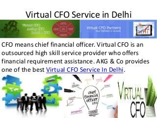 Virtual CFO Service in Delhi
CFO means chief financial officer. Virtual CFO is an
outsourced high skill service provider who offers
financial requirement assistance. AKG & Co provides
one of the best Virtual CFO Service In Delhi.
 