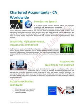 Chartered Accountants - CA 
Worldwide 
Tasin Alif-Articled, AMC, ICAB 
Introductory Speech 
In a complex global economy, talented, ethical and committed 
professionals have never been more highly valued. 
Chartered Accountants have been a mark of excellence across all 
aspects of business and financial life for over 150 years. Today Chartered Accountants in 180 countries advice 
organizations, lead major companies, shape economic policy and deliver effective financial management and 
reporting. Chartered Accountants bring together the leading institutes of Chartered Accountants from around the 
world to support, develop and promote the vital role that Chartered Accountants play throughout the global 
economy. 
Leadership, High performance, 
Impact and commitment 
You͛ll hear froŵ people who hold influential positions around the world as business 
leaders, decision makers and trusted advisers. People who have enabled businesses, 
institutions, individuals and communities to achieve their goals. That͛s the People who 
are proud to be Chartered Accountants, the world class members of professional accountancy leaders around the 
world. 
Accountants 
Qualified & Non qualified 
Accountants can be classified into two categories one who are qualified under a 
professional body of a country by attending the necessary exams second non 
qualified who pursue the profession without being covered under any relevant statutory obligations. The 
accountants who perform duties under a professional body can be held accountable for the professional 
misconduct whereas non qualified accountants are not covered any relevant statute so their work is not under any 
professional scrutiny. 
Accountancy bodies 
Worldwide 
 Accounting standard-setting bodies  Auditing standards-setting bodies  Professional bodies 
 