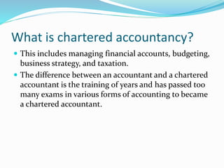 What is chartered accountancy?
 This includes managing financial accounts, budgeting,
business strategy, and taxation.
 The difference between an accountant and a chartered
accountant is the training of years and has passed too
many exams in various forms of accounting to became
a chartered accountant.
 