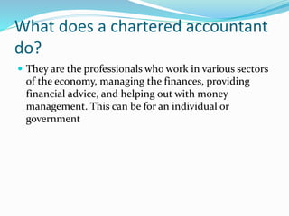 What does a chartered accountant
do?
 They are the professionals who work in various sectors
of the economy, managing the finances, providing
financial advice, and helping out with money
management. This can be for an individual or
government
 