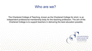 Who are we?
The Chartered College of Teaching, known as the Chartered College for short, is an
independent professional me...