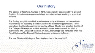 Our history
The Society of Teachers, founded in 1846, was originally established by a group of
Brighton Schoolmasters concerned about poor standards of teaching in schools at
the time.
The Society sought to establish a professional body which would be charged with
responsibility for regulating a code of practice for the teaching profession. Three
years later, the Society was incorporated by a Royal Charter and adopted the title of
The College of Preceptors, a title it retained for over a century until, in 1998, it
evolved into The College of Teachers. In 2010, the College was honoured when His
Royal Highness The Duke of Edinburgh agreed to become its Patron.
The new Chartered College of Teaching launches in January 2017.
 