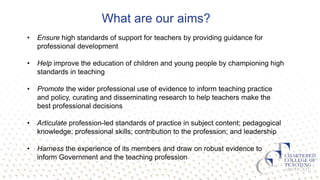 What are our aims?
• Ensure high standards of support for teachers by providing guidance for
professional development
• Help improve the education of children and young people by championing high
standards in teaching
• Promote the wider professional use of evidence to inform teaching practice
and policy, curating and disseminating research to help teachers make the
best professional decisions
• Articulate profession-led standards of practice in subject content; pedagogical
knowledge; professional skills; contribution to the profession; and leadership
• Harness the experience of its members and draw on robust evidence to
inform Government and the teaching profession
 