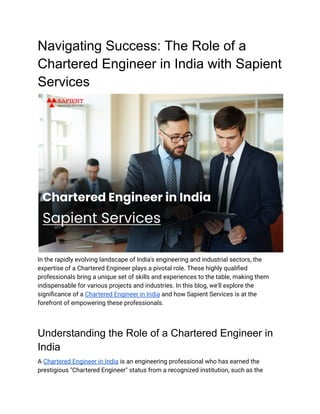 Navigating Success: The Role of a
Chartered Engineer in India with Sapient
Services
In the rapidly evolving landscape of India's engineering and industrial sectors, the
expertise of a Chartered Engineer plays a pivotal role. These highly qualified
professionals bring a unique set of skills and experiences to the table, making them
indispensable for various projects and industries. In this blog, we'll explore the
significance of a Chartered Engineer in India and how Sapient Services is at the
forefront of empowering these professionals.
Understanding the Role of a Chartered Engineer in
India
A Chartered Engineer in India is an engineering professional who has earned the
prestigious "Chartered Engineer" status from a recognized institution, such as the
 
