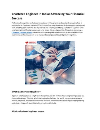 Chartered Engineer In India: Advancing Your Financial
Success
Professional recognition is of utmost importance in the dynamic and constantly changing field of
engineering. A Chartered Engineer (CEng) is one of the most esteemed designations an engineer can
earn. This blog post examines the importance and advantages of being a Chartered Engineer while
emphasizing the difficult process required to obtain this prestigious title. The path to becoming a
Chartered Engineer in India is a testimonial to an engineer's devotion to the advancement of the
engineering profession, as well as to improved career possibilities and global recognition.
What is a Chartered Engineer?
A person who has attained a high level of expertise and skill in their chosen engineering subject is a
chartered engineer. This title, which is acknowledged all over the world, attests to an engineer's
abilities, expertise, and dedication to moral behavior. The most difficult and important engineering
projects are frequently given to chartered engineers in India.
What a chartered engineer means
 